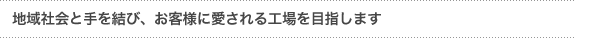 『地域社会と手を結び、お客様に愛される工場を目指します』