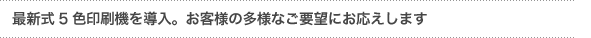 「最新式５色印刷機を導入し、ユーザーニーズにお応えします」