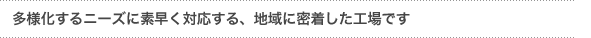 「多様化するニーズに素早く対応する地域に密着した工場です」