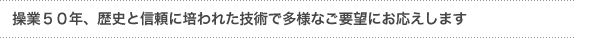 「操業５０年、歴史と信頼に培われた技術にて多様なニーズにお応えします」