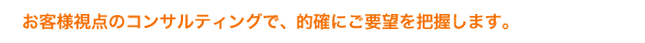 お客様視点のコンサルティングで、的確にご要望を把握します。