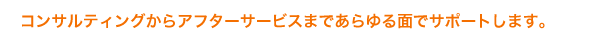 コンサルティングからアフターサービスまであらゆる面でサポートします。