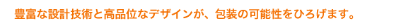 豊富な設計技術と高品位なデザインが、包装の可能性をひろげます。