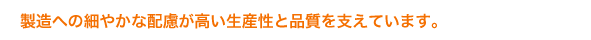 製造への細やかな配慮が高い生産性と品質を支えています。