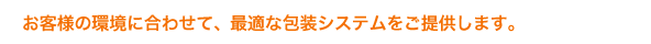 お客様の環境に合わせて、最適な包装システムをご提供します。