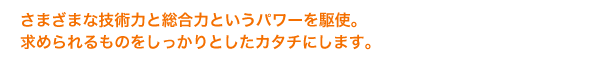 さまざまな技術力と総合力というパワーを駆使。求められるものをしっかりとしたカタチにします。