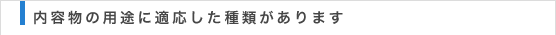 内容物の用途に適した種類があります