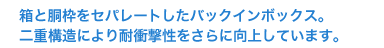 箱と胴枠をセパレートしたパックインボックス。二重構造により耐衝撃性をさらに向上しています。