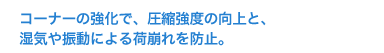 コーナーの強化で、圧縮強度の向上と、湿気や振動による荷崩れを防止。