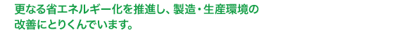 更なる省エネルギー化と、CO2の削減を目指し、製造・生産環境の改善に取り組んでいます。