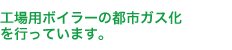 工場用ボイラーの都市ガス化を推進しています。