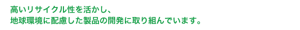 高いリサイクル性を活かし、地球環境に配慮した製品の開発に取り組んでいます。